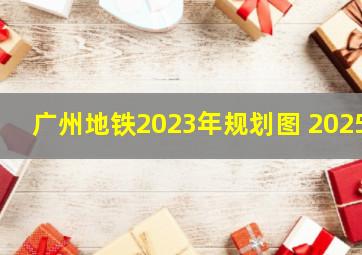 广州地铁2023年规划图 2025